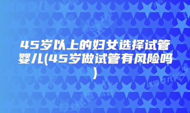 45岁以上的妇女选择试管婴儿(45岁做试管有风险吗)