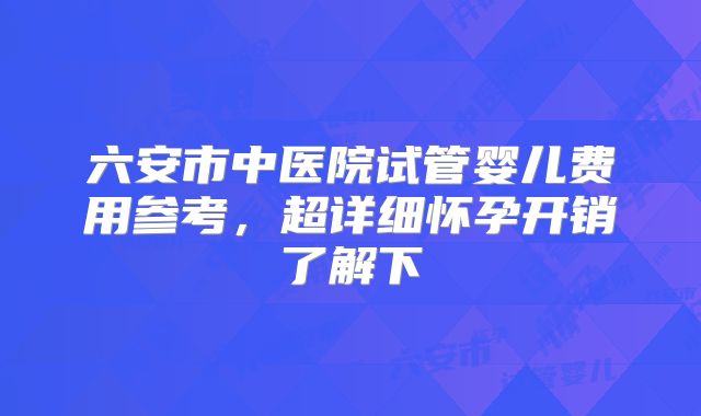 六安市中医院试管婴儿费用参考，超详细怀孕开销了解下