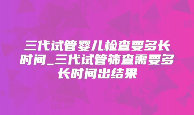 三代试管婴儿检查要多长时间_三代试管筛查需要多长时间出结果