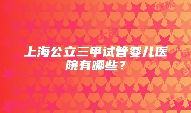 上海公立三甲试管婴儿医院有哪些？