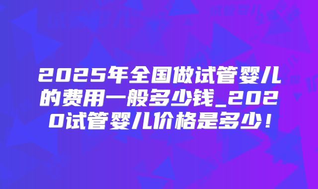 2025年全国做试管婴儿的费用一般多少钱_2020试管婴儿价格是多少！