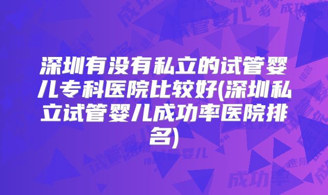 深圳有没有私立的试管婴儿专科医院比较好(深圳私立试管婴儿成功率医院排名)