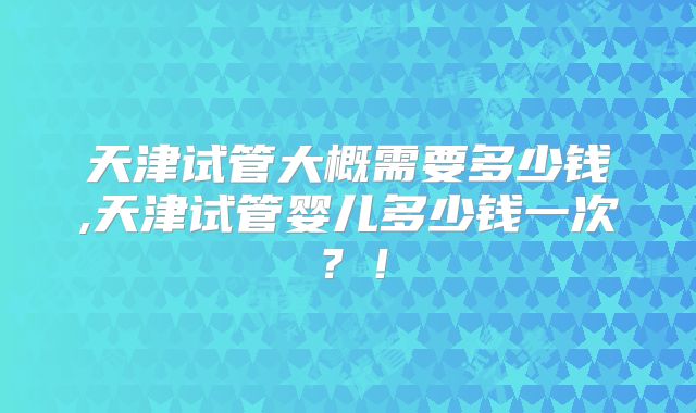 天津试管大概需要多少钱,天津试管婴儿多少钱一次？！