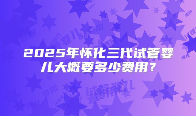 2025年怀化三代试管婴儿大概要多少费用?