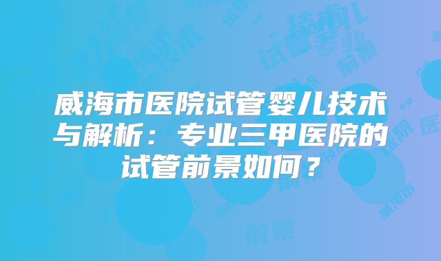威海市医院试管婴儿技术与解析:专业三甲医院的试管前景如何?