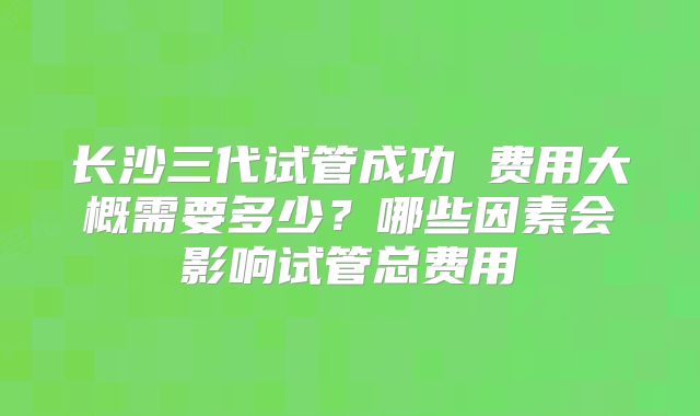 长沙三代试管成功 费用大概需要多少？哪些因素会影响试管总费用
