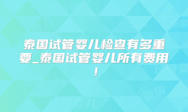 泰国试管婴儿检查有多重要_泰国试管婴儿所有费用！