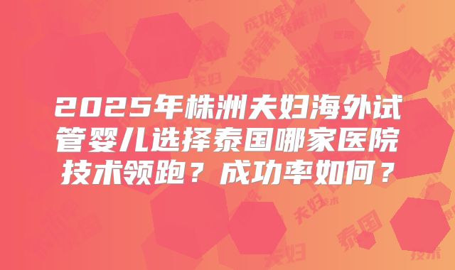 2025年株洲夫妇海外试管婴儿选择泰国哪家医院技术领跑？成功率如何？