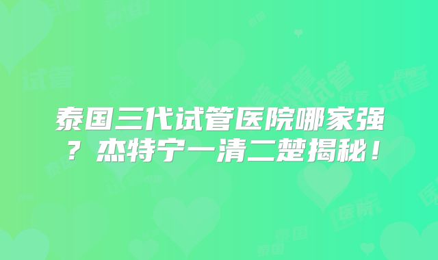 泰国三代试管医院哪家强？杰特宁一清二楚揭秘！