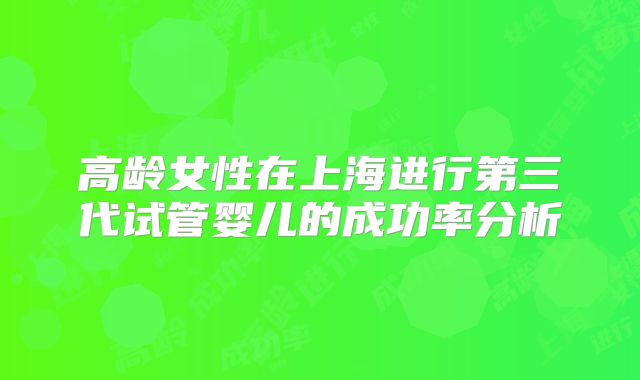 高龄女性在上海进行第三代试管婴儿的成功率分析