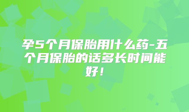 孕5个月保胎用什么药-五个月保胎的话多长时间能好!