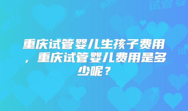 重庆试管婴儿生孩子费用，重庆试管婴儿费用是多少呢？