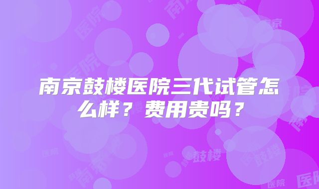 南京鼓楼医院三代试管怎么样？费用贵吗？