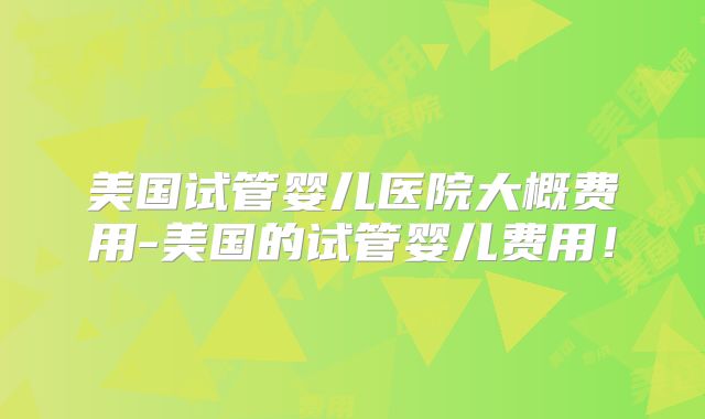 美国试管婴儿医院大概费用-美国的试管婴儿费用！