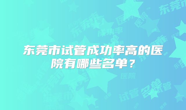 东莞市试管成功率高的医院有哪些名单？