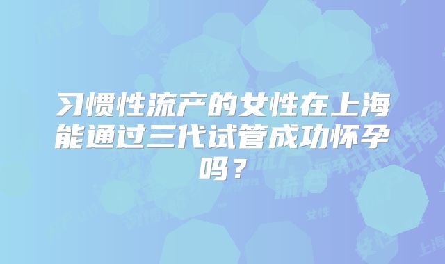 习惯性流产的女性在上海能通过三代试管成功怀孕吗?