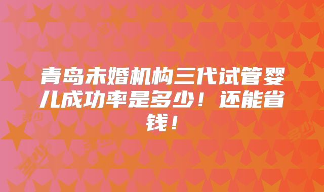 青岛未婚机构三代试管婴儿成功率是多少！还能省钱！