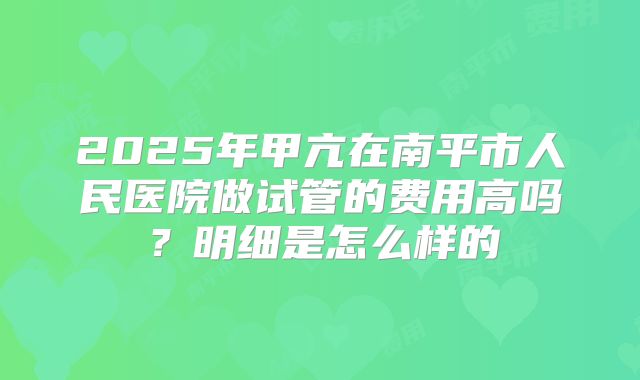 2025年甲亢在南平市人民医院做试管的费用高吗?明细是怎么样的