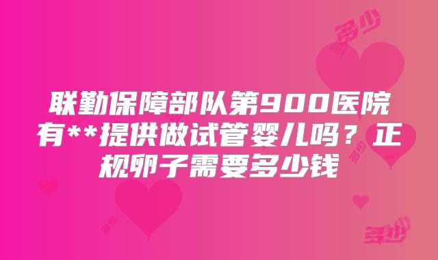 联勤保障部队第900医院有**提供做试管婴儿吗?正规卵子需要多少钱