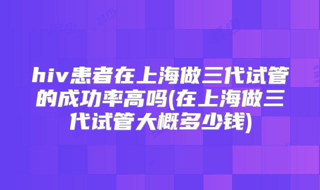 hiv患者在上海做三代试管的成功率高吗(在上海做三代试管大概多少钱)