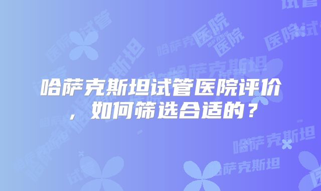 哈萨克斯坦试管医院评价，如何筛选合适的？