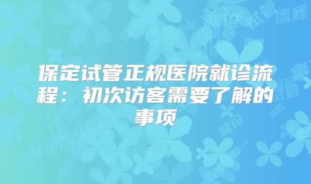 保定试管正规医院就诊流程：初次访客需要了解的事项