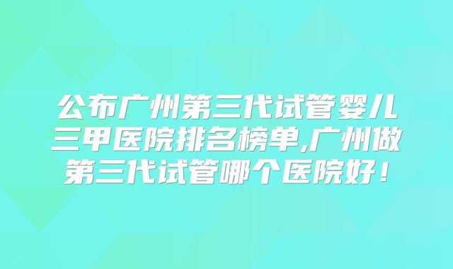 公布广州第三代试管婴儿三甲医院排名榜单,广州做第三代试管哪个医院好！