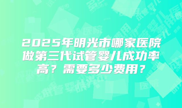 2025年明光市哪家医院做第三代试管婴儿成功率高？需要多少费用？