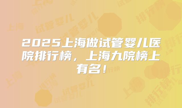 2025上海做试管婴儿医院排行榜,上海九院榜上有名!