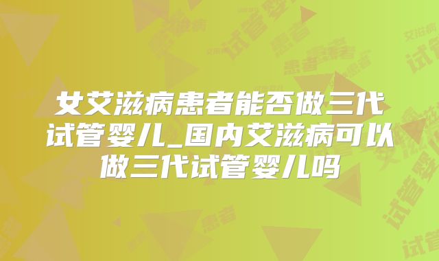 女艾滋病患者能否做三代试管婴儿_国内艾滋病可以做三代试管婴儿吗