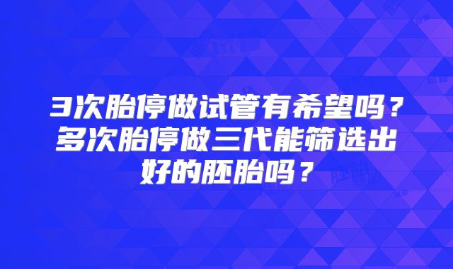 3次胎停做试管有希望吗？多次胎停做三代能筛选出好的胚胎吗？
