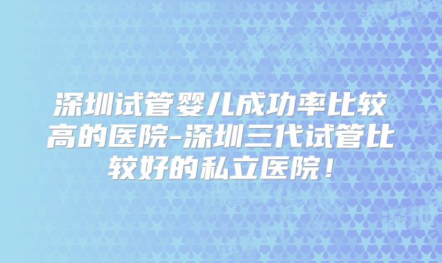 深圳试管婴儿成功率比较高的医院-深圳三代试管比较好的私立医院!