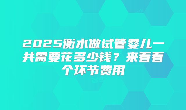 2025衡水做试管婴儿一共需要花多少钱？来看看个环节费用