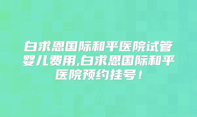 白求恩国际和平医院试管婴儿费用,白求恩国际和平医院预约挂号！