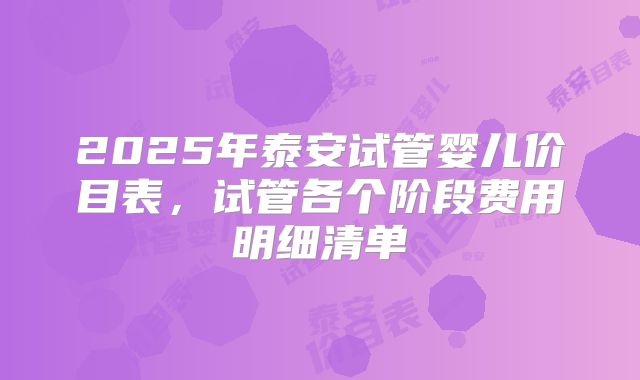 2025年泰安试管婴儿价目表，试管各个阶段费用明细清单