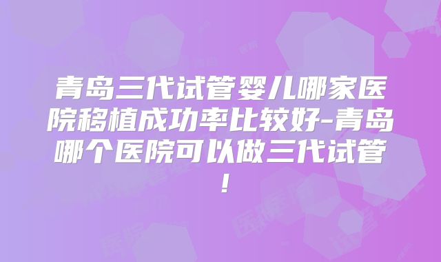 青岛三代试管婴儿哪家医院移植成功率比较好-青岛哪个医院可以做三代试管!