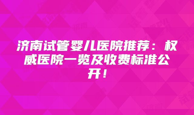 济南试管婴儿医院推荐：权威医院一览及收费标准公开！