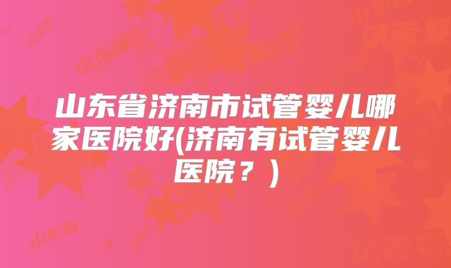山东省济南市试管婴儿哪家医院好(济南有试管婴儿医院？)