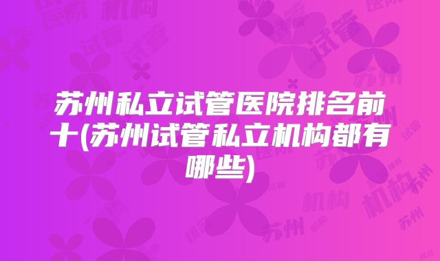 苏州私立试管医院排名前十(苏州试管私立机构都有哪些)