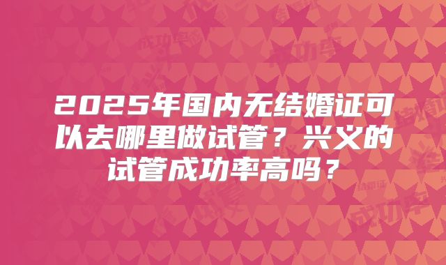 2025年国内无结婚证可以去哪里做试管？兴义的试管成功率高吗？