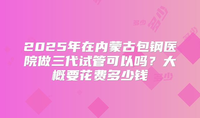 2025年在内蒙古包钢医院做三代试管可以吗？大概要花费多少钱