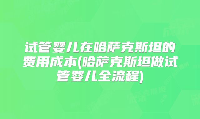 试管婴儿在哈萨克斯坦的费用成本(哈萨克斯坦做试管婴儿全流程)
