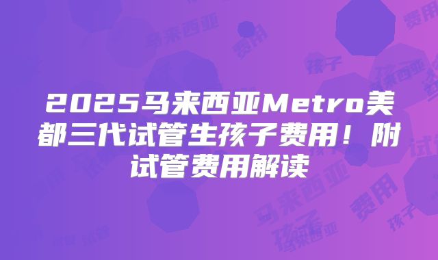 2025马来西亚Metro美都三代试管生孩子费用！附试管费用解读