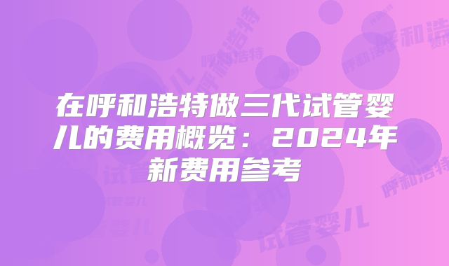 在呼和浩特做三代试管婴儿的费用概览：2024年新费用参考