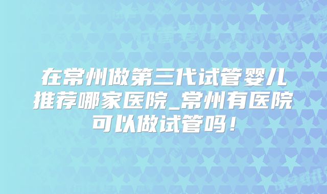 在常州做第三代试管婴儿推荐哪家医院_常州有医院可以做试管吗!