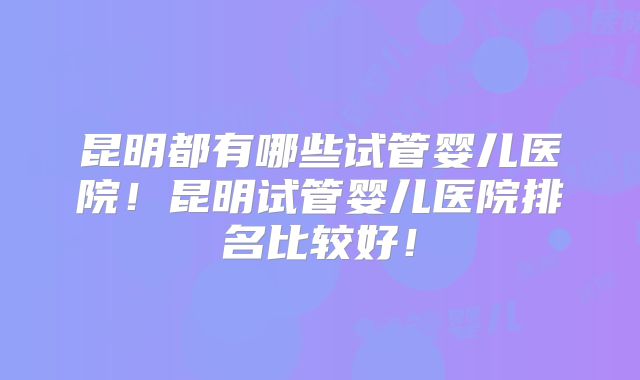 昆明都有哪些试管婴儿医院！昆明试管婴儿医院排名比较好！