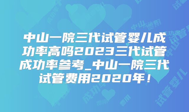 中山一院三代试管婴儿成功率高吗2023三代试管成功率参考_中山一院三代试管费用2020年！