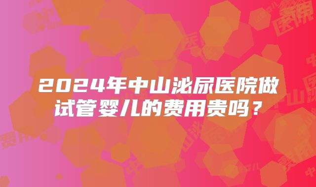 2024年中山泌尿医院做试管婴儿的费用贵吗？