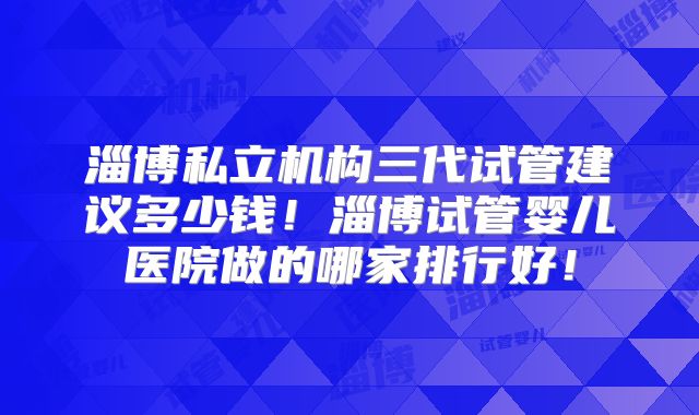 淄博私立机构三代试管建议多少钱！淄博试管婴儿医院做的哪家排行好！