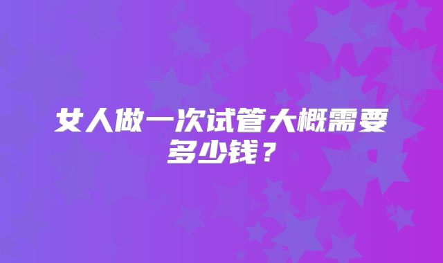 女人做一次试管大概需要多少钱？